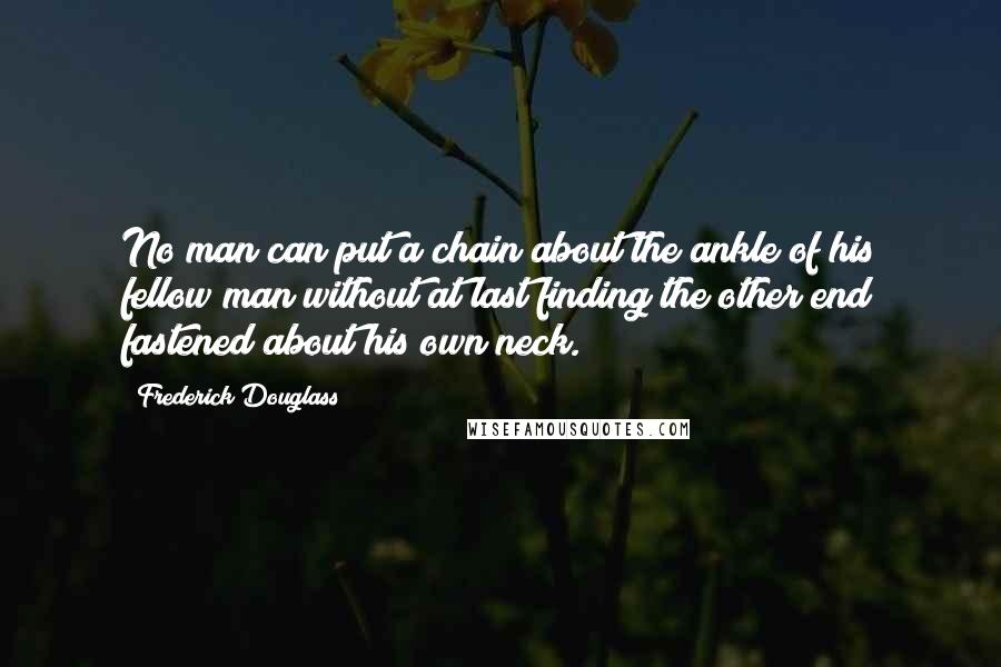 Frederick Douglass Quotes: No man can put a chain about the ankle of his fellow man without at last finding the other end fastened about his own neck.