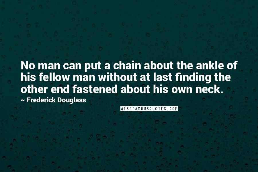 Frederick Douglass Quotes: No man can put a chain about the ankle of his fellow man without at last finding the other end fastened about his own neck.