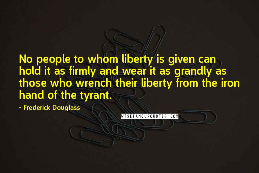 Frederick Douglass Quotes: No people to whom liberty is given can hold it as firmly and wear it as grandly as those who wrench their liberty from the iron hand of the tyrant.