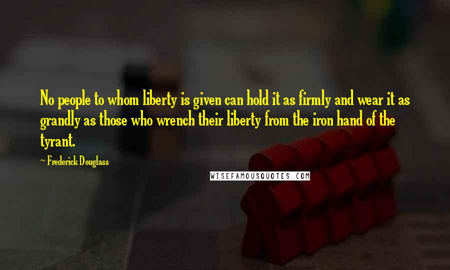 Frederick Douglass Quotes: No people to whom liberty is given can hold it as firmly and wear it as grandly as those who wrench their liberty from the iron hand of the tyrant.