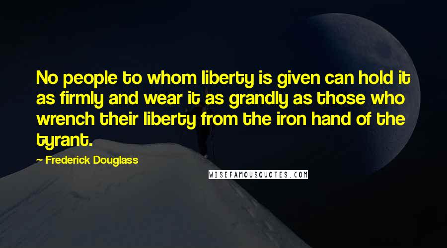 Frederick Douglass Quotes: No people to whom liberty is given can hold it as firmly and wear it as grandly as those who wrench their liberty from the iron hand of the tyrant.