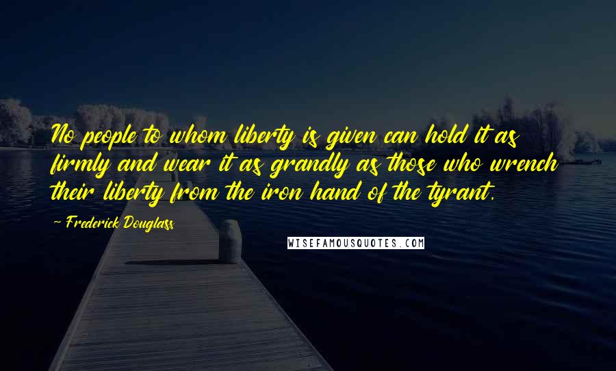 Frederick Douglass Quotes: No people to whom liberty is given can hold it as firmly and wear it as grandly as those who wrench their liberty from the iron hand of the tyrant.