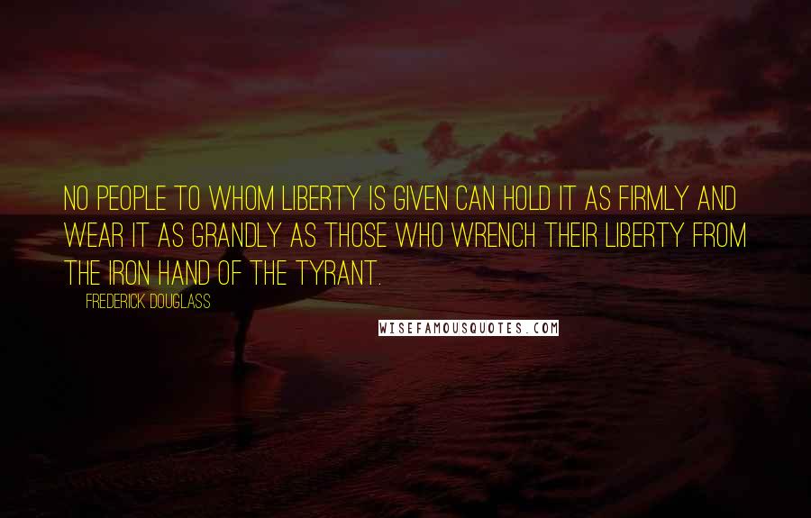 Frederick Douglass Quotes: No people to whom liberty is given can hold it as firmly and wear it as grandly as those who wrench their liberty from the iron hand of the tyrant.