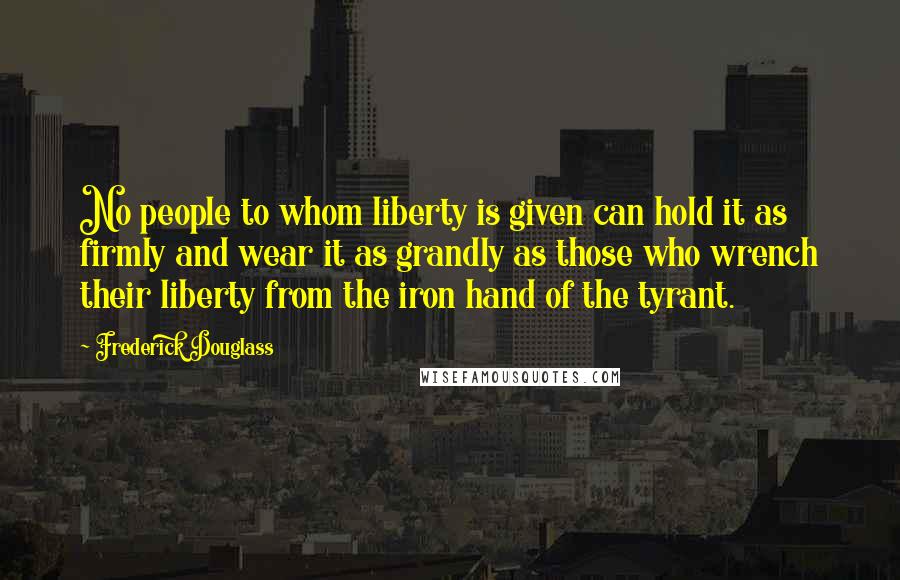 Frederick Douglass Quotes: No people to whom liberty is given can hold it as firmly and wear it as grandly as those who wrench their liberty from the iron hand of the tyrant.