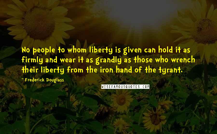 Frederick Douglass Quotes: No people to whom liberty is given can hold it as firmly and wear it as grandly as those who wrench their liberty from the iron hand of the tyrant.