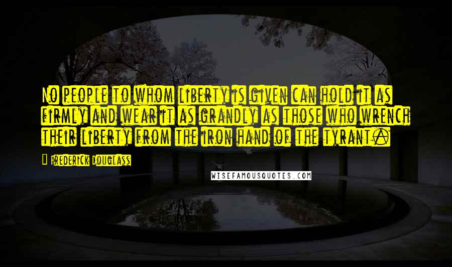 Frederick Douglass Quotes: No people to whom liberty is given can hold it as firmly and wear it as grandly as those who wrench their liberty from the iron hand of the tyrant.