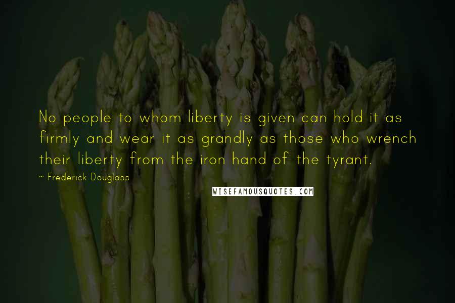 Frederick Douglass Quotes: No people to whom liberty is given can hold it as firmly and wear it as grandly as those who wrench their liberty from the iron hand of the tyrant.