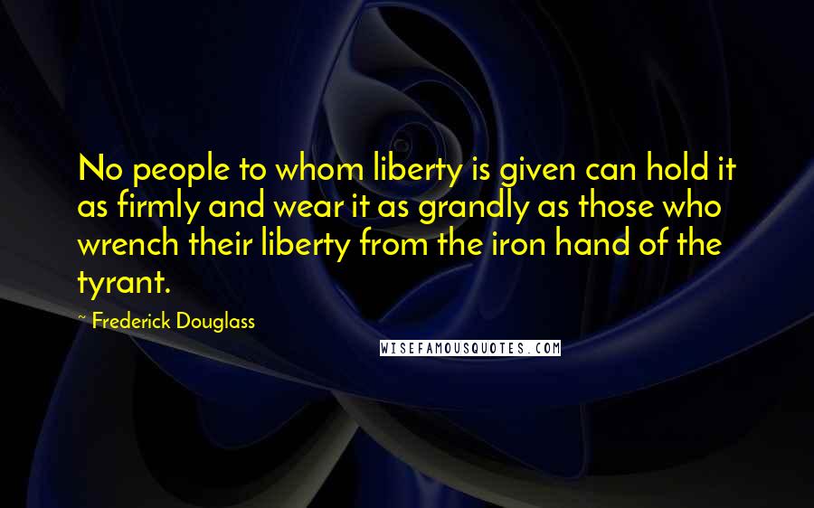 Frederick Douglass Quotes: No people to whom liberty is given can hold it as firmly and wear it as grandly as those who wrench their liberty from the iron hand of the tyrant.