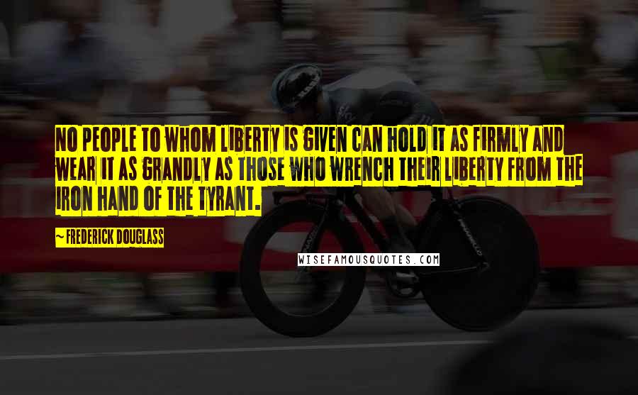 Frederick Douglass Quotes: No people to whom liberty is given can hold it as firmly and wear it as grandly as those who wrench their liberty from the iron hand of the tyrant.