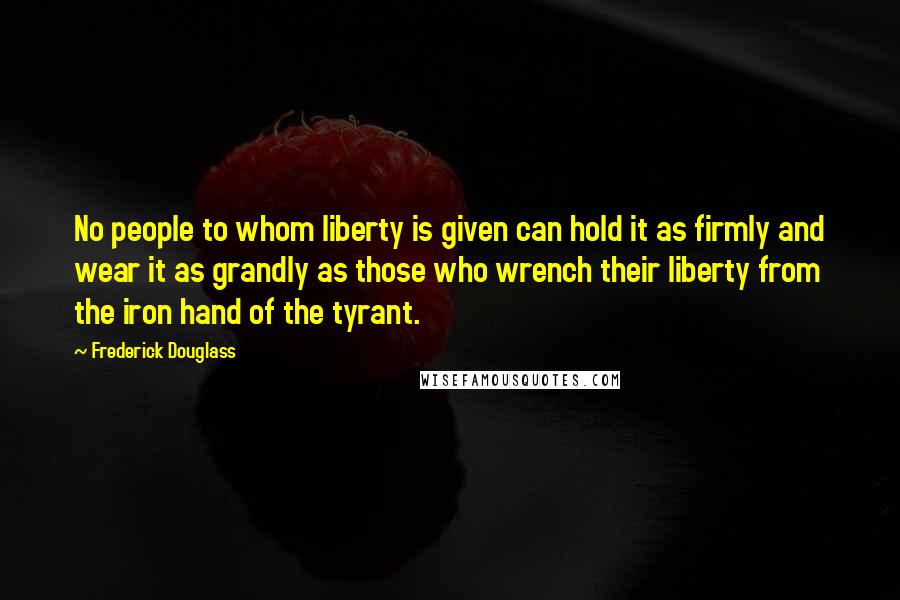 Frederick Douglass Quotes: No people to whom liberty is given can hold it as firmly and wear it as grandly as those who wrench their liberty from the iron hand of the tyrant.