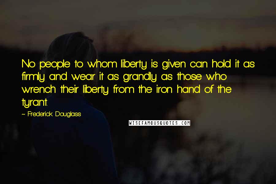 Frederick Douglass Quotes: No people to whom liberty is given can hold it as firmly and wear it as grandly as those who wrench their liberty from the iron hand of the tyrant.