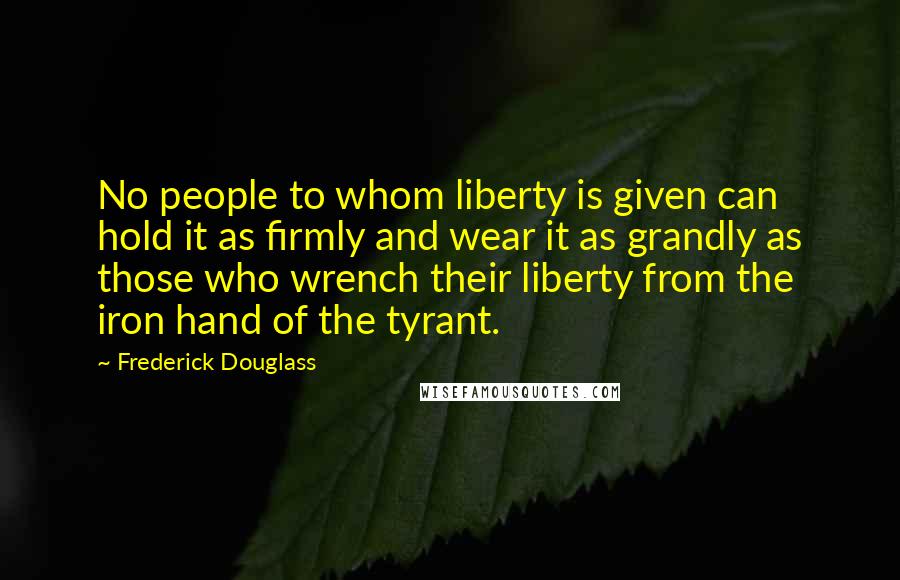 Frederick Douglass Quotes: No people to whom liberty is given can hold it as firmly and wear it as grandly as those who wrench their liberty from the iron hand of the tyrant.