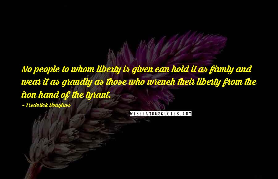 Frederick Douglass Quotes: No people to whom liberty is given can hold it as firmly and wear it as grandly as those who wrench their liberty from the iron hand of the tyrant.