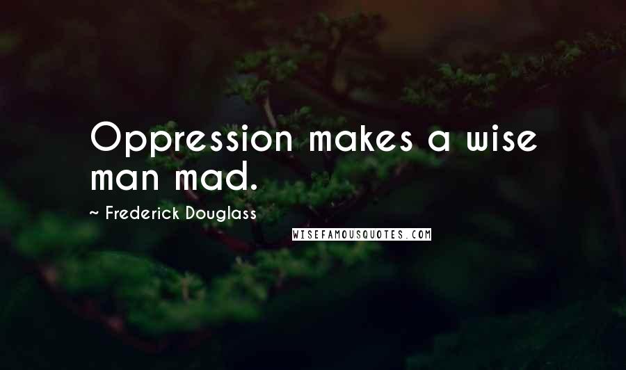 Frederick Douglass Quotes: Oppression makes a wise man mad.