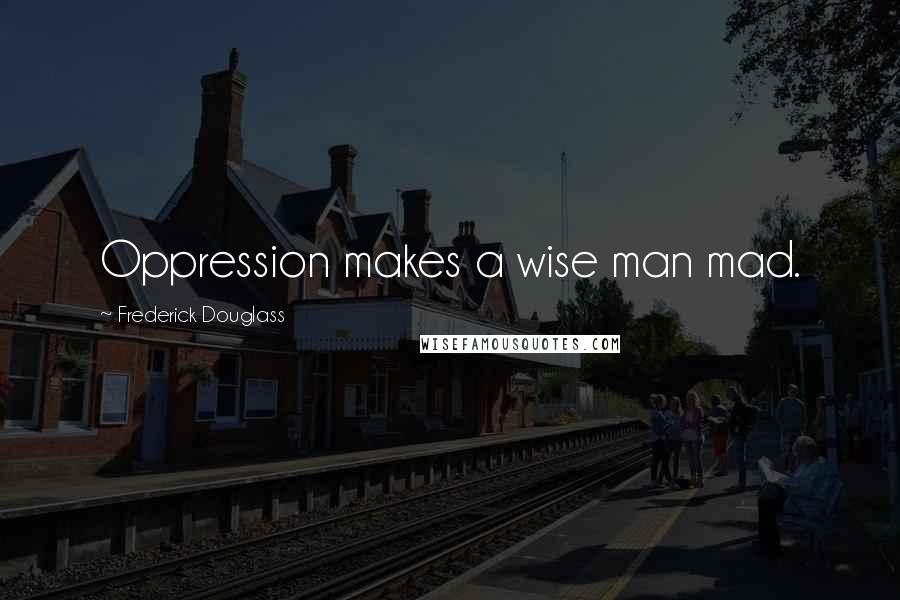 Frederick Douglass Quotes: Oppression makes a wise man mad.