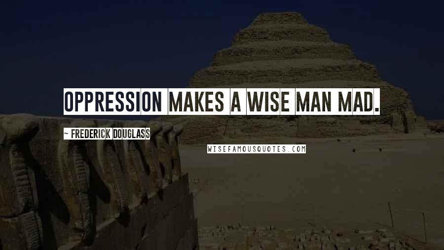Frederick Douglass Quotes: Oppression makes a wise man mad.