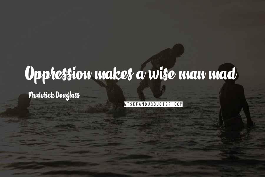Frederick Douglass Quotes: Oppression makes a wise man mad.