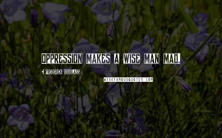 Frederick Douglass Quotes: Oppression makes a wise man mad.