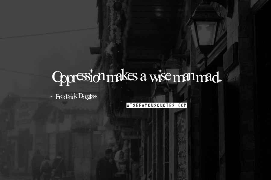 Frederick Douglass Quotes: Oppression makes a wise man mad.