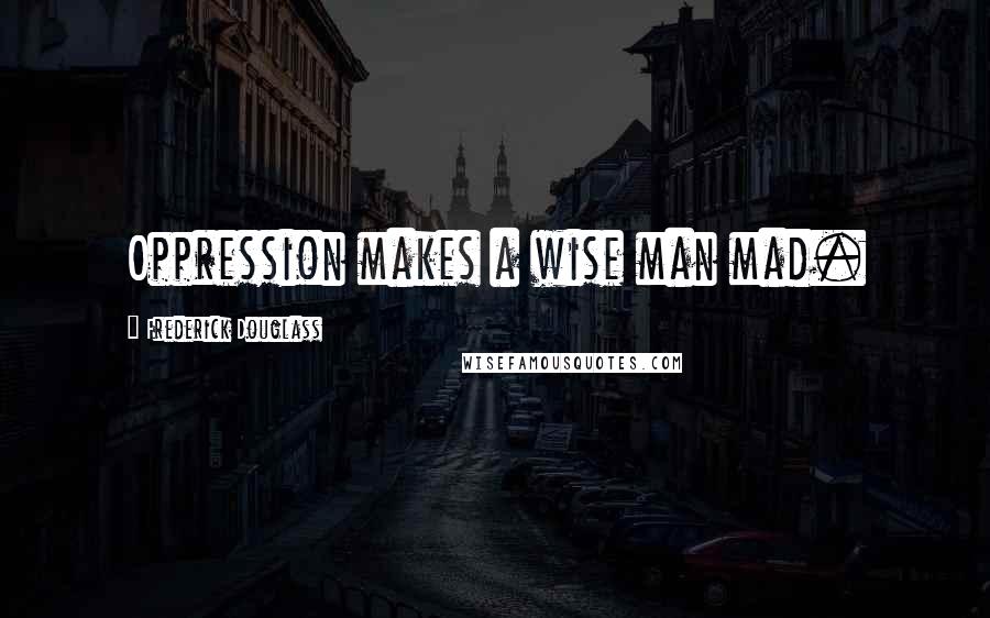 Frederick Douglass Quotes: Oppression makes a wise man mad.