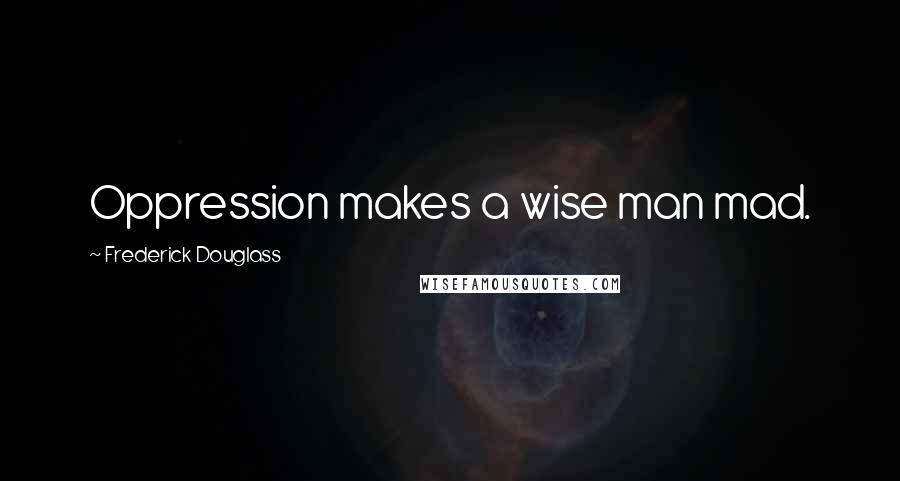 Frederick Douglass Quotes: Oppression makes a wise man mad.