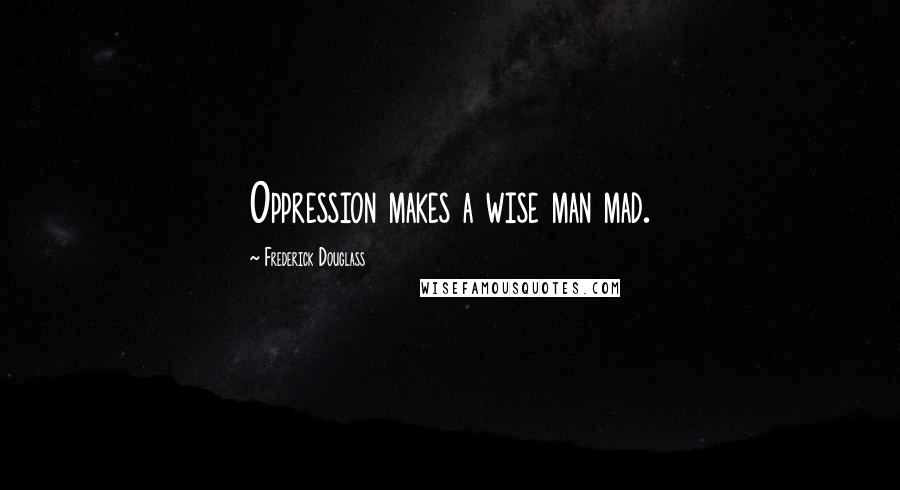 Frederick Douglass Quotes: Oppression makes a wise man mad.