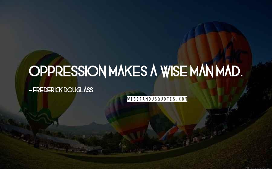 Frederick Douglass Quotes: Oppression makes a wise man mad.