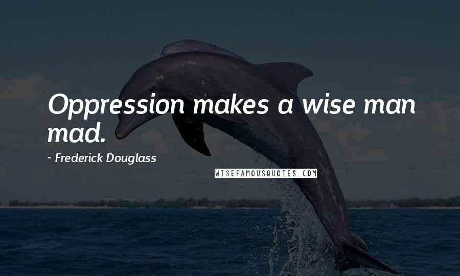 Frederick Douglass Quotes: Oppression makes a wise man mad.