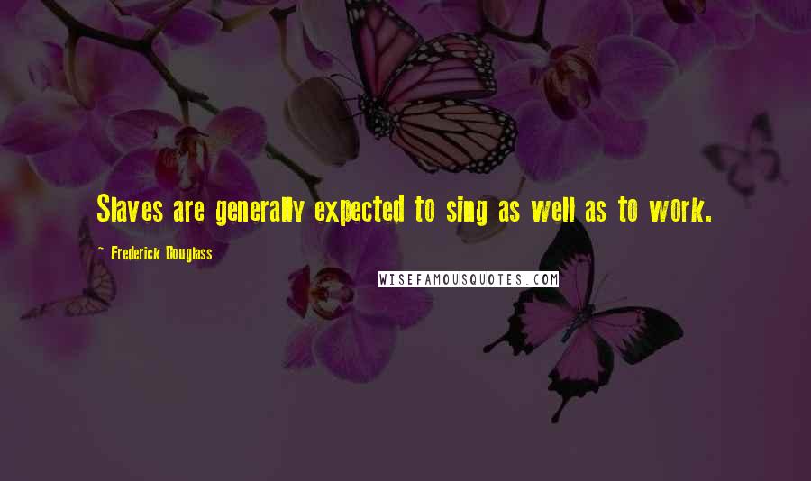 Frederick Douglass Quotes: Slaves are generally expected to sing as well as to work.