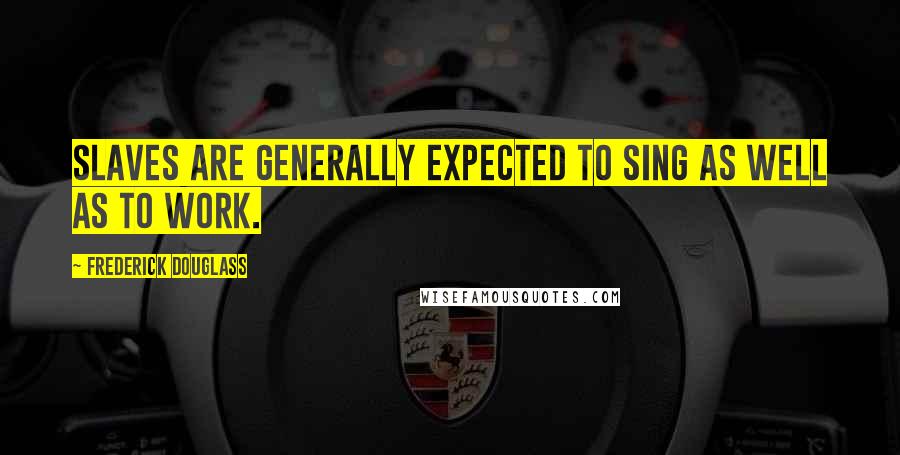 Frederick Douglass Quotes: Slaves are generally expected to sing as well as to work.