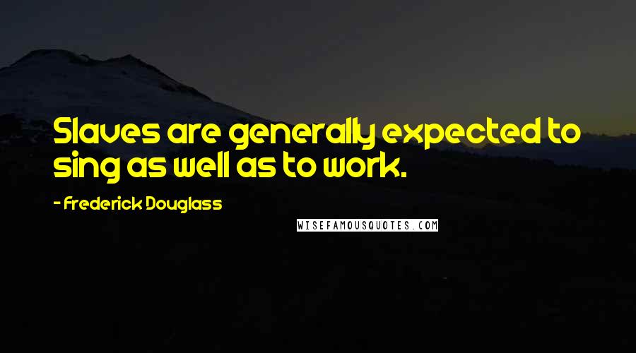 Frederick Douglass Quotes: Slaves are generally expected to sing as well as to work.