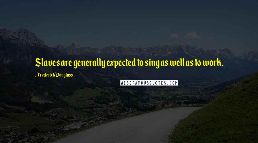 Frederick Douglass Quotes: Slaves are generally expected to sing as well as to work.