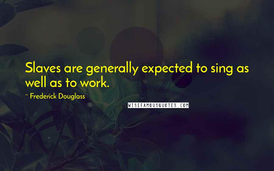 Frederick Douglass Quotes: Slaves are generally expected to sing as well as to work.