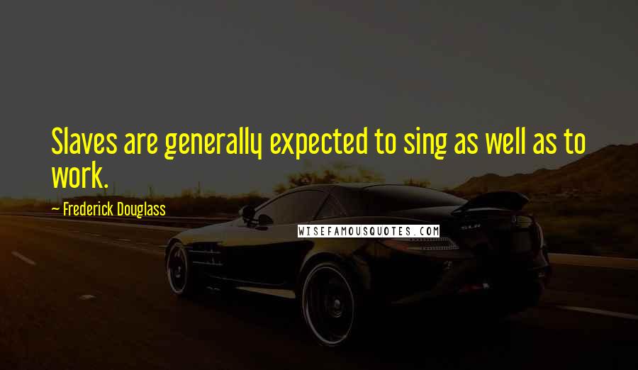 Frederick Douglass Quotes: Slaves are generally expected to sing as well as to work.