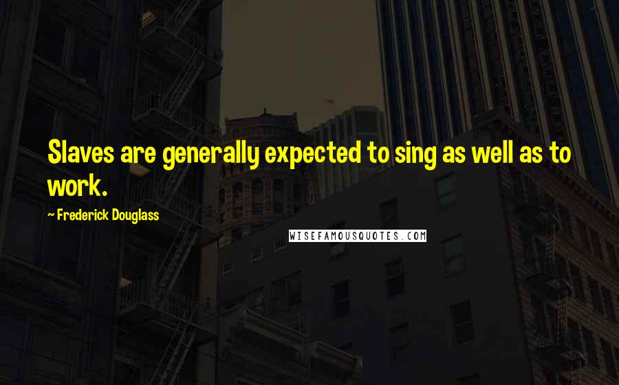 Frederick Douglass Quotes: Slaves are generally expected to sing as well as to work.