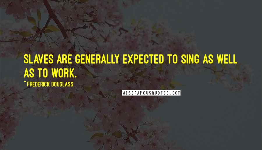 Frederick Douglass Quotes: Slaves are generally expected to sing as well as to work.