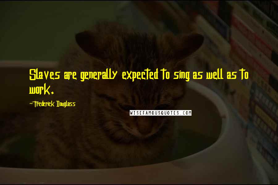 Frederick Douglass Quotes: Slaves are generally expected to sing as well as to work.