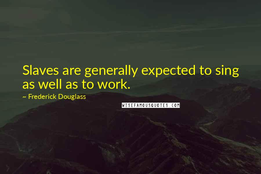 Frederick Douglass Quotes: Slaves are generally expected to sing as well as to work.