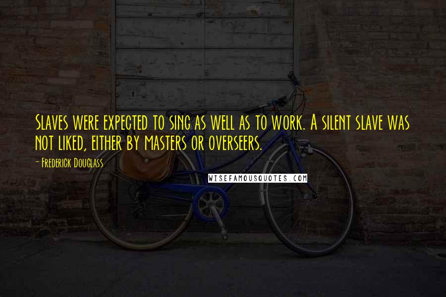 Frederick Douglass Quotes: Slaves were expected to sing as well as to work. A silent slave was not liked, either by masters or overseers.