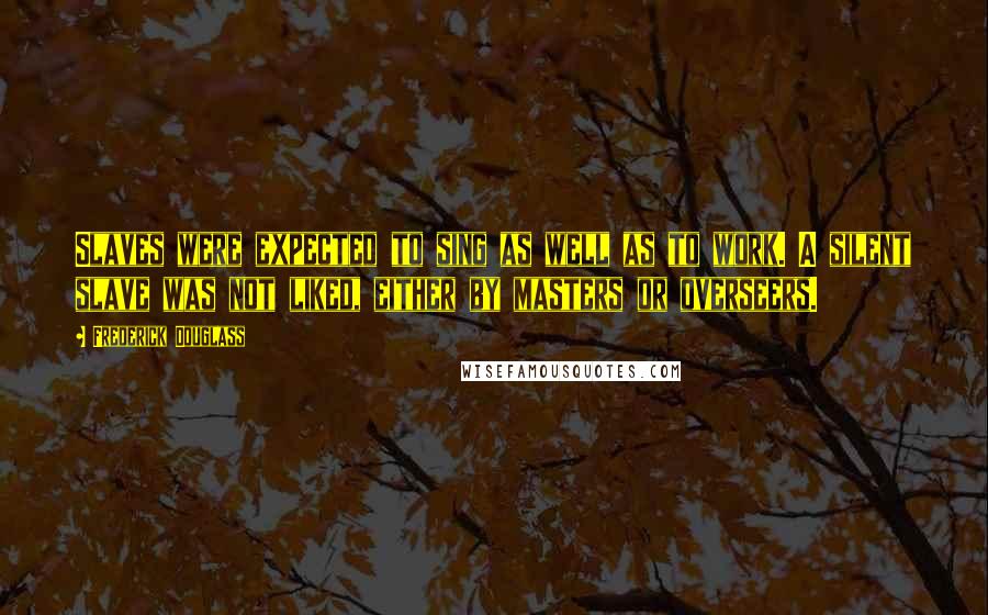 Frederick Douglass Quotes: Slaves were expected to sing as well as to work. A silent slave was not liked, either by masters or overseers.