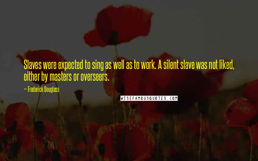 Frederick Douglass Quotes: Slaves were expected to sing as well as to work. A silent slave was not liked, either by masters or overseers.