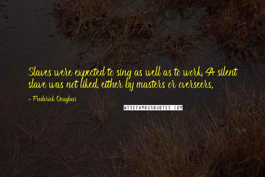 Frederick Douglass Quotes: Slaves were expected to sing as well as to work. A silent slave was not liked, either by masters or overseers.