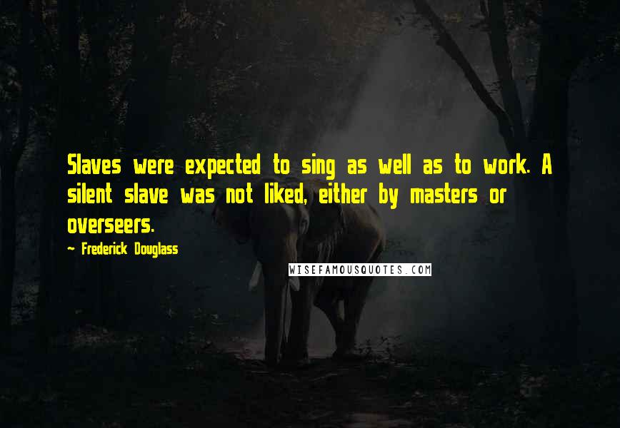 Frederick Douglass Quotes: Slaves were expected to sing as well as to work. A silent slave was not liked, either by masters or overseers.