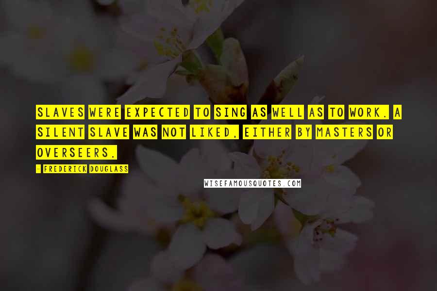 Frederick Douglass Quotes: Slaves were expected to sing as well as to work. A silent slave was not liked, either by masters or overseers.