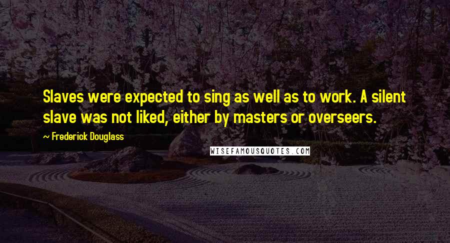 Frederick Douglass Quotes: Slaves were expected to sing as well as to work. A silent slave was not liked, either by masters or overseers.