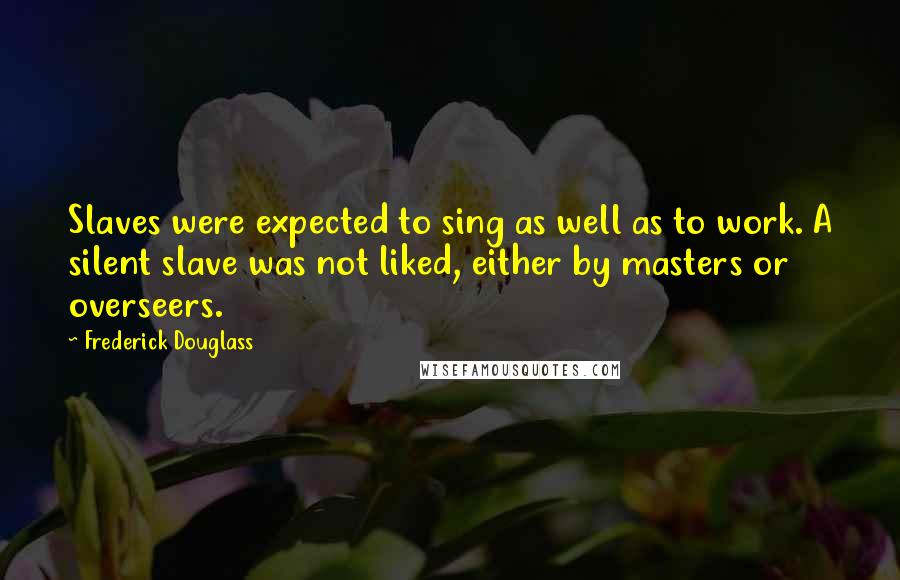 Frederick Douglass Quotes: Slaves were expected to sing as well as to work. A silent slave was not liked, either by masters or overseers.