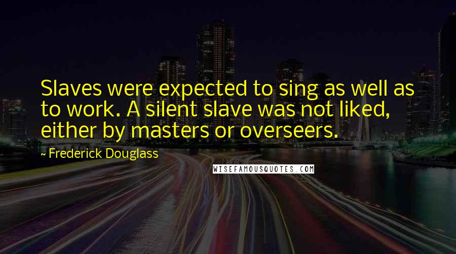 Frederick Douglass Quotes: Slaves were expected to sing as well as to work. A silent slave was not liked, either by masters or overseers.