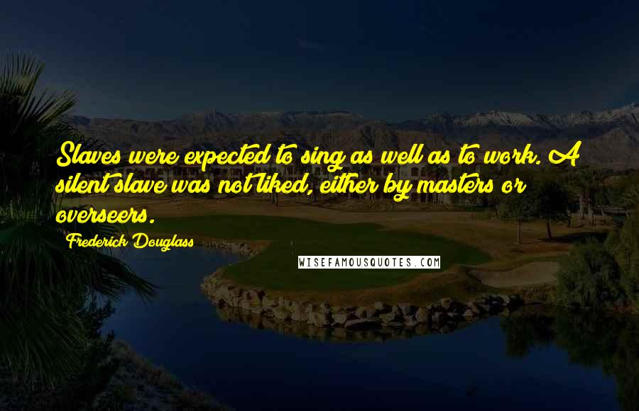 Frederick Douglass Quotes: Slaves were expected to sing as well as to work. A silent slave was not liked, either by masters or overseers.