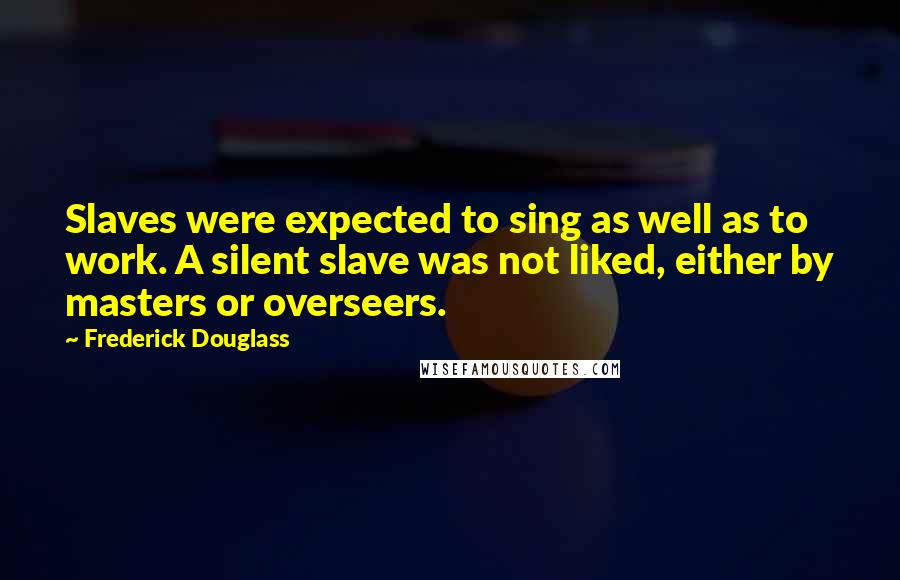 Frederick Douglass Quotes: Slaves were expected to sing as well as to work. A silent slave was not liked, either by masters or overseers.