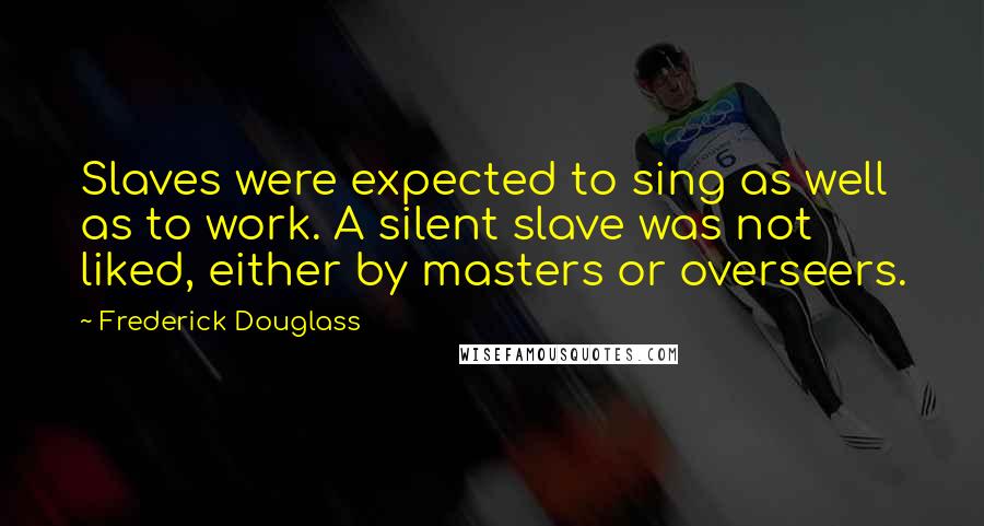 Frederick Douglass Quotes: Slaves were expected to sing as well as to work. A silent slave was not liked, either by masters or overseers.